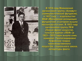 В 1918 году Маяковский
организовал группу «Комфут»
(коммунистический футуризм),
в 1922 году — издательство
МАФ (Московская ассоциация
футуристов), в котором вышло
несколько его книг. В 1923 году
организовал группу ЛЕФ
(Левый фронт искусств),
толстый журнал «ЛЕФ» (в
1923—1925 годах вышло семь
номеров). Пропагандировал
Лефовские теории
производственного
искусства, социального заказа,
литературы факта.

 