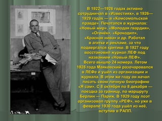 В 1922—1926 годах активно
сотрудничал в «Известиях», в 1926—
1929 годах — в «Комсомольской
правде». Печатался в журналах:
«Новый мир», «Молодая гвардия»,
«Огонёк», «Крокодил»,
«Красная нива» и др. Работал
в агитке и рекламе, за что
подвергался критике. В 1927 году
восстановил журнал ЛЕФ под
названием «Новый ЛЕФ».
Всего вышло 24 номера. Летом
1928 года Маяковский разочаровался
в ЛЕФе и ушёл из организации и
журнала. В этом же году он начал
писать свою личную биографию
«Я сам». С 8 октября по 8 декабря —
поездка за границу, по маршруту
Берлин — Париж. В 1929 году поэт
организовал группу «РЕФ», но уже в
феврале 1930 года ушёл из неё,
вступив в РАПП.

 
