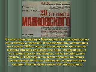 В своих произведениях Маяковский был бескомпромиссен, поэтому и неудобен. В произведениях, написанных
им в конце 1920-х годов, стали возникать трагические
мотивы. Критики называли его лишь «попутчиком», а
не «пролетарским писателем», каким он себя хотел
видеть. В 1929 году он пытался провести выставку,
посвящённую 20-летию творчества, но ему всячески
мешали. Личная жизнь поэта тоже обострилась.

 