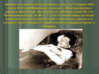 Именно эти причины могли привести к тому, что 14 апреля 1930
года в 10:15 утра Маяковский покончил с собой выстрелом в
сердце из револьвера. Это произошло в Москве, в доме № 3 по
Лубянскому проезду, кв. № 12. С 15 по 17 апреля через зал Клуба
писателей, где был выставлен гроб с телом поэта, прошло сто
пятьдесят тысяч человек. 17 апреля состоялся траурный митинг и
похороны.

 