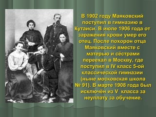 В 1902 году Маяковский
поступил в гимназию в
Кутаиси. В июле 1906 года от
заражения крови умер его
отец. После похорон отца
Маяковский вместе с
матерью и сёстрами
переехал в Москву, где
поступил в IV класс 5-ой
классической гимназии
(ныне московская школа
№ 91). В марте 1908 года был
исключён из V класса за
неуплату за обучение.

 