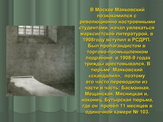 В Москве Маяковский
познакомился с
революционно настроенными
студентами, начал увлекаться
марксистской литературой, в
1908году вступил в РСДРП.
Был пропагандистом в
торгово-промышленном
подрайоне, в 1908-9 годах
трижды арестовывался. В
тюрьме Маяковский
«скандалил», поэтому
его часто переводили из
части в часть: Басманная,
Мещанская, Мясницкая и,
наконец, Бутырская тюрьма,
где он провёл 11 месяцев в
одиночной камере № 103.

 