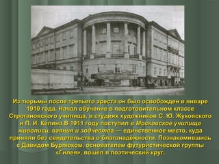 Из тюрьмы после третьего ареста он был освобожден в январе
1910 года. Начал обучение в подготовительном классе
Строгановского училища, в студиях художников С. Ю. Жуковского
и П. И. Келина.В 1911 году поступил в Московское училище
живописи, ваяния и зодчества — единственное место, куда
приняли без свидетельства о благонадёжности. Познакомившись
с Давидом Бурлюком, основателем футуристической группы
«Гилея», вошёл в поэтический круг.

 
