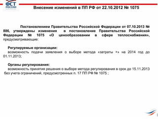 Внесение изменений в ПП РФ от 22.10.2012 № 1075

Постановлением Правительства Российской Федерации от 07.10.2013 №
886, утверждены изменения
в постановление Правительства Российской
Федерации № 1075 «О ценообразовании в сфере теплоснабжения»,
предусматривающие:
Регулируемые организации:
возможность подачи заявления о выборе метода «затраты +» на 2014 год до
01.11.2013;
Органы регулирования:
возможность принятия решения о выборе метода регулирования в срок до 15.11.2013
без учета ограничений, предусмотренных п. 17 ПП РФ № 1075 ;

 