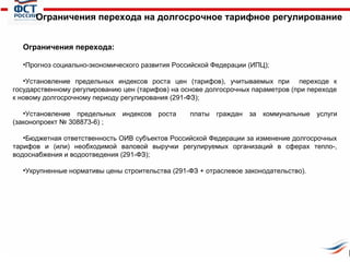 Ограничения перехода на долгосрочное тарифное регулирование
Ограничения перехода:
•Прогноз социально-экономического развития Российской Федерации (ИПЦ);
•Установление предельных индексов роста цен (тарифов), учитываемых при переходе к
государственному регулированию цен (тарифов) на основе долгосрочных параметров (при переходе
к новому долгосрочному периоду регулирования (291-ФЗ);
•Установление предельных индексов роста
(законопроект № 308873-6) ;

платы

граждан

за коммунальные услуги

•Бюджетная ответственность ОИВ субъектов Российской Федерации за изменение долгосрочных
тарифов и (или) необходимой валовой выручки регулируемых организаций в сферах тепло-,
водоснабжения и водоотведения (291-ФЗ);
•Укрупненные нормативы цены строительства (291-ФЗ + отраслевое законодательство).

 