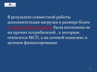 В результате совместной работы
дополнительная нагрузка в размере более
40 млрд. руб. ежегодно была возложена не
на прочих потребителей , к которым
относится МСП, а на сетевой комплекс и
целевое финансирование

10

 