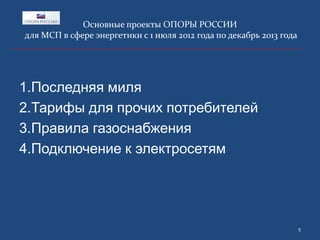 Основные проекты ОПОРЫ РОССИИ
для МСП в сфере энергетики с 1 июля 2012 года по декабрь 2013 года

1.Последняя миля
2.Тарифы для прочих потребителей
3.Правила газоснабжения
4.Подключение к электросетям

5

 