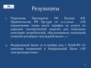 Результаты
1.

Поручение
Президента
РФ
Путина
В.В.
Правительству РФ Пр-3336 от 11.12.2012г.
«Об
ограничении темпа роста тарифов на услуги по
передаче электрической энергии для отдельных
категорий потребителей, обусловленного поэтапной
отменой договоров «последней мили»…»

2. Федеральный Закон от 6 ноября 2013 г. №308-ФЗ «О
внесении изменений в Федеральный Закон «Об
электроэнергетике»

8

 