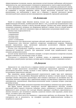 сформулированные положения, выводы, предложения соответствующие требованиям действующего
законодательства, дают рекомендации о возможности применения их опыта в практической работе.
Итоги проведения обмена опытом целесообразно обговорить на совещании руководителей занятия.
При этом определяются лучшие выступления слушателей, их рекомендации, предложения руководителей
по содержанию и методике проведения занятия. Лучшие выступления слушателей могут быть
рекомендованы для опубликования в прессе или в сборниках о практике деятельности органов
исполнительной власти, органов местного самоуправления, предприятий, учреждений, организаций.

2.8. Деловая игра
Одной из активных форм обучения является деловая игра, в ходе которой воспроизводится
профессиональная обстановка, подобная реальной. Вместе с тем, в деловой игре воспроизводятся лишь
типичные, обобщенные ситуации в сжатом масштабе времени. Деловую игру можно проводить перед
изложением лекционного материала для обнаружения пробелов в знаниях, когда их основой является
только личный опыт, либо после лекционного курса для закрепления и актуализации знаний в опыт.
Деловые игры подразделяются на:
• имитационные;
• операционные;
• ролевые игры;
• деловой театр;
• психо- и социограмма.
Имитационные игры предполагают имитацию действий, какой-либо конкретной деятельности.
Операционные игры помогают отработать конкретные специфические операции. Например,
решение определенных задач, организация проведения коллективного собрания, ведение
телефонного разговора по телефону и т.д.
Ролевые игры способствуют отработке тактики поведения, действий, выполнения функций и
обязанностей конкретной личности. Для проведения деловой игры разрабатывается модель
ситуации, распределяются роли.
Деловой театр предполагает написание сценария, в котором описывается конкретная ситуация,
функции и обязанности участвующих в игре, их задачи.
Психограмма и социограмма близки к «деловому театру», но направлены на формирование
перцептивных умений (умение чувствовать состояние другого человека, умение устанавливать контакт).

2.9. Дискуссия
Дискуссия (от лат. слова discussio, в переводе означает рассмотрение) - одна из активных форм
занятий, которая предполагает коллективное обсуждение определенной проблемы, с целью
рассмотрения различных мнений, взглядов и поиск наиболее верных путей решения проблемы,
согласованных практических действий.
При повышении уровня профессиональной компетентности кадров чаще всего проводится
учебная дискуссия. Это коллективное обсуждение проблемы на занятии, в котором каждая из сторон,
оппонируя мнению собеседника, аргументирует свою позицию и претендует на достижение цели. На
обсуждение выносятся теоретические и практические вопросы государственного управления, местного
самоуправления, экономической, общественно-политической жизни, в решении которых существуют
различные взгляды.
Проведение занятий в форме дискуссии не исключает использования ее элементов в ходе других занятий.
Как форма занятия дискуссия способствует высокой эффективности обучения, активной
умственной работе каждого слушателя, побуждает думать, сомневаться и позволяет убедиться в
правильности своих взглядов; учит культуре общения, формирует способность прислушиваться к
мнению оппонента; дает возможность каждому слушателю показать свою эрудицию, умение вести
диалог, отстаивать свою точку зрения.
Подготовка учебной дискуссии начинается с определения проблемы для обсуждения. При этом
учитываются как ее актуальность, так специфика аудитории, профессиональные интересы и
потребности слушателей.
24

 