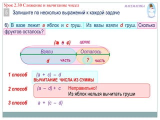 Урок 2.30 Сложение и вычитание чисел

МАТЕМАТИКА

5 Запишите по несколько выражений к каждой задаче
б) В вазе лежит а яблок и с груш. Из вазы взяли d груш. Сколько
фруктов осталось?
(а и с
а + с)

Взяли
d
1 способ

Осталось
?

(а + с) – d

ВЫЧИТАНИЕ ЧИСЛА ИЗ СУММЫ

2 способ

(а – d) + c

3 способ

а + (с – d)

Неправильно!
Из яблок нельзя вычитать груши

 