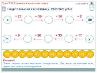 Урок 2.30 Сложение и вычитание чисел

МАТЕМАТИКА

6 Найдите значения х и значение у. Работайте устно.
+ 23

– 39

+ 30

–2

x

80

+9

71

– 20

+ 33

– 17

y

Внимание!
Данное задание можно выполнить интерактивно. Для этого презентацию надо
перевести в режим редактирования.

 
