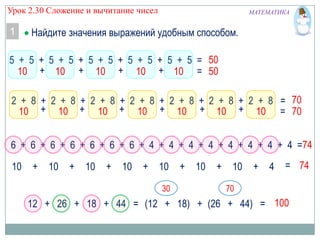 Урок 2.30 Сложение и вычитание чисел

1

МАТЕМАТИКА

Найдите значения выражений удобным способом.

5 + 5 + 5 + 5 + 5 + 5 + 5 + 5 + 5 + 5 = 50
10 + 10 + 10 + 10 + 10 = 50
2 + 8 + 2 + 8 + 2 + 8 + 2 + 8 + 2 + 8 + 2 + 8 + 2 + 8 = 70
10 + 10 + 10 + 10 + 10 + 10 + 10 = 70
6 + 6 + 6 + 6 + 6 + 6 + 6 + 4 + 4 + 4 + 4 + 4 + 4 + 4 + 4 =74
10

+

10

+

10

+

10

+

10
30

+

10

+

10

+

4

= 74

70

12 + 26 + 18 + 44 = (12 + 18) + (26 + 44) = 100

 