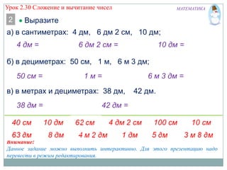 Урок 2.30 Сложение и вычитание чисел

2

МАТЕМАТИКА

Выразите

а) в сантиметрах: 4 дм, 6 дм 2 см, 10 дм;

4 дм =

6 дм 2 см =

10 дм =

б) в дециметрах: 50 см, 1 м, 6 м 3 дм;
50 см =

1м=

в) в метрах и дециметрах: 38 дм,
38 дм =

6 м 3 дм =
42 дм.

42 дм =

Внимание!
Данное задание можно выполнить интерактивно. Для этого презентацию надо
перевести в режим редактирования.

 