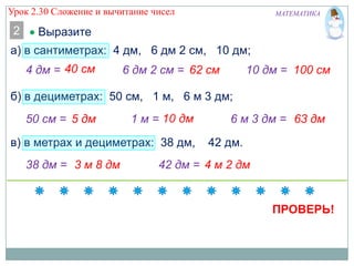 Урок 2.30 Сложение и вычитание чисел

2

МАТЕМАТИКА

Выразите

а) в сантиметрах: 4 дм, 6 дм 2 см, 10 дм;

4 дм =

6 дм 2 см = 62 см

10 дм = 100 см

б) в дециметрах: 50 см, 1 м, 6 м 3 дм;
50 см = 5 дм

1м=

в) в метрах и дециметрах: 38 дм,
38 дм = 3 м 8 дм

6 м 3 дм = 63 дм
42 дм.

42 дм = 4 м 2 дм

ПРОВЕРЬ!

 