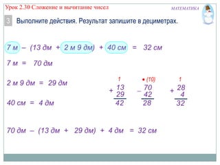 Урок 2.30 Сложение и вычитание чисел

МАТЕМАТИКА

3 Выполните действия. Результат запишите в дециметрах.

7 м – (13 дм + 2 м 9 дм) + 40 см = 32 дм
7 м = 70 дм
2 м 9 дм = 29 дм
40 см = 4 дм

1

+ 13
29
42

(10)

70
42
28

70 дм – (13 дм + 29 дм) + 4 дм = 32 дм

1

+ 28
4
32

 