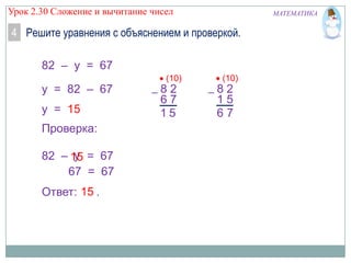 Урок 2.30 Сложение и вычитание чисел

МАТЕМАТИКА

4 Решите уравнения с объяснением и проверкой.
82 – y = 67
y = 82 – 67
y = 15
Проверка:
y
82 – 15 = 67
67 = 67
Ответ: 15 .

(10)

82
67
15

(10)

82
15
67

 