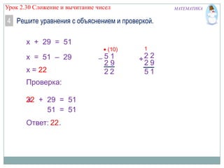 Урок 2.30 Сложение и вычитание чисел

МАТЕМАТИКА

4 Решите уравнения с объяснением и проверкой.
x + 29 = 51
(10)

x = 51 – 29
x = 22
Проверка:
22 + 29 = 51
68
x
51 = 51
Ответ: 22 .

51
29
22

1

+2 2
29
51

 