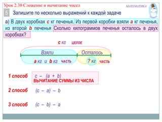 Урок 2.30 Сложение и вычитание чисел

МАТЕМАТИКА

5 Запишите по несколько выражений к каждой задаче
а) В двух коробках с кг печенья. Из первой коробки взяли а кг печенья,
из второй b печенья Сколько килограммов печенья осталось в двух
коробках?
с кг

Взяли
а кг и b кг
1 способ

Осталось
? кг

с – (а + b)

ВЫЧИТАНИЕ СУММЫ ИЗ ЧИСЛА

2 способ

(с – а) – b

3 способ

(с – b) – а

 
