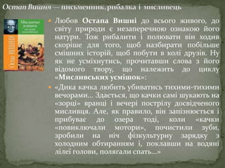  Любов Остапа Вишні до всього живого, до

світу природи є незаперечною ознакою його
натури. Тож рибалити і полювати він ходив
скоріше для того, щоб назбирати побільше
смішних історій, щоб побути в колі друзів. Ну
як не усміхнутись, прочитавши слова з його
відомого твору, що належить до циклу
«Мисливських усмішок»:
 «Дика качка любить убиватись тихими-тихими
вечорами... Здається, що качки самі шукають на
«зорці» вранці і вечері пострілу досвідченого
мисливця. Але, як правило, він запізнюється і
прибуває до озера тоді, коли «качки
«повиключали мотори», почистили зуби,
зробили на ніч фізкультурну зарядку з
холодним обтиранням і, поклавши на водяні
лілеї голови, полягали спать...»

 
