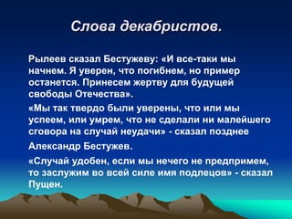Слова декабристов.
Рылеев сказал Бестужеву: «И все-таки мы
начнем. Я уверен, что погибнем, но пример
останется. Принесем жертву для будущей
свободы Отечества».
«Мы так твердо были уверены, что или мы
успеем, или умрем, что не сделали ни малейшего
сговора на случай неудачи» - сказал позднее
Александр Бестужев.
«Случай удобен, если мы нечего не предпримем,
то заслужим во всей силе имя подлецов» - сказал
Пущен.

 