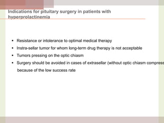 Indications for pituitary surgery in patients with
hyperprolactinemia

 Resistance or intolerance to optimal medical therapy
 Instra-sellar tumor for whom long-term drug therapy is not acceptable
 Tumors pressing on the optic chiasm

 Surgery should be avoided in cases of extrasellar (without optic chiasm compress

because of the low success rate

 