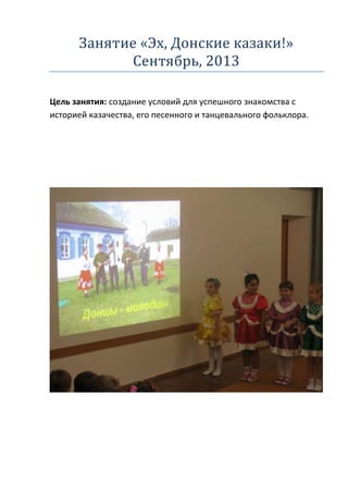 Занятие «Эх, Донские казаки!»
Сентябрь, 2013
Цель занятия: создание условий для успешного знакомства с
историей казачества, его песенного и танцевального фольклора.

 