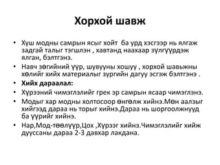 Хорхой шавж
• Хуш модны самрын ясыг хойт ба урд хэсгээр нь ялгаж
задгай талыг тэгшлэн , хавтанд наахаар зүлгүүрдэж
ялган, бэлтгэнэ.
• Навч зөгийний үүр, шувууны хошуу , хорхой шавьжны
хөлийг хийх материалыг зургийн дагуу эсгэж бэлтгэнэ .
• Хийх дараалал:
• Хүрээний чимэглэлийг грек эр самрын ясаар чимэглэнэ.
• Модыг хар модны холтосоор өнгөлж хийнэ.Мөн аалзыг
хийгээд дараа нь торыг хийнэ.Дараа нь шоргоолжнууд
ба үүрийг хийнэ.
• Нар,Мод-төөлүүр,Цох ,Хүрээг хийнэ.Чимэглэлийг хийж
дууссаны дараа 2-3 давхар лакдана.

 