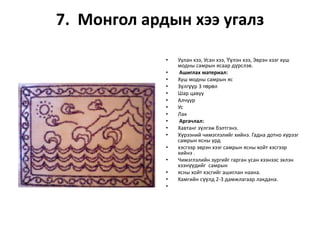 7. Монгол ардын хээ угалз
•
•
•
•
•
•
•
•
•
•
•
•
•
•
•
•

Уулан хээ, Усан хээ, Үүлэн хээ, Эврэн хээг хуш
модны самрын ясаар дүрслэв.
Ашиглах материал:
Хуш модны самрын яс
Зүлгүүр 3 төрөл
Шар цавуу
Алчуур
Ус
Лак
Аргачлал:
Хавтанг зүлгэж бэлтгэнэ.
Хүрээний чимэглэлийг хийнэ. Гадна дотно хүрээг
самрын ясны урд
хэсгээр эврэн хээг самрын ясны хойт хэсгээр
хийнэ .
Чимэглэлийн зургийг гарган усан хээнээс эхлэн
хээнүүдийг самрын
ясны хойт хэсгийг ашиглан наана.
Хамгийн сүүлд 2-3 дамжлагаар лакдана.

 