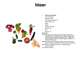 Мөөг
•
Ашиглах материал:
·
Түлээний үртэс
·
Тараган цавуу
·
Хуш модны самрын яс
·
Орех самрын яс
·
Бийр
·
Цавуу
·
Резинин бээлий
·
Жижиг сав
·
Лак
·
Алчуур , ус
Аргачлал:
Түлээний үртэсийг сайтар шигшин нарийн ширхэгтэй
хэсгийг ялган авч саванд хийж , тараган цавууг бага
зэргийн усаар найруулан тухайн жимс , мөөгний
хэлбэр дүрсийг гаргана. Тухайн барьсан зүйлийг 1-2
хоног сайн хатаана.
Мөөгийг бүрэн хатсаны дараа оройн хэсгээс эхлэн хуш
модны самрын ясны хойт хэсгээр шигтгэн чимэглэнэ.
Мөөг болон жимсийг өнгө ялган гуашаар будаж
хатаасны дараа
2-3 давхар лакдана.

 
