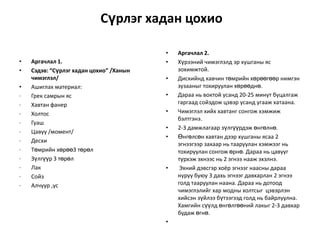 Сүрлэг хадан цохио
•
•
•
·
·
·
·
·
·
·
·
·
·
·

Аргачлал 1.
Сэдэв: “Сүрлэг хадан цохио” /Ханын
чимэглэл/
Ашиглах материал:
Грек самрын яс
Хавтан фанер
Холтос
Гуаш
Цавуу /момент/
Десхи
Төмрийн хөрөө3 төрөл
Зүлгүүр 3 төрөл
Лак
Сойз
Алчуур ,ус

•
•

•
•
•
•
•

•

•

Аргачлал 2.
Хүрээний чимэглэлд эр хушганы яс
зохимжтой.
Дискийнд хавчин төмрийн хөрөөгөөр нимгэн
зузааныг тохируулан хөрөөднө.
Дараа нь воктой усанд 20-25 минут буцалгаж
гаргаад сойздож цэвэр усанд угааж хатаана.
Чимэглэл хийх хавтанг сонгож хэмжиж
бэлтгэнэ.
2-3 дамжлагаар зүлгүүрдэж өнгөлнө.
Өнгөлсөн хавтан дээр хушганы ясаа 2
эгнээгээр захаар нь тааруулан хэмжээг нь
тохируулан сонгож өрнө. Дараа нь цавууг
түрхэж эхнээс нь 2 эгнээ нааж эхэлнэ.
Эхний дэвсгэр хоёр эгнээг наасны дараа
нуруу буюу 3 дахь эгнээг давхарлан 2 эгнээ
голд тааруулан наана. Дараа нь дотоод
чимэглэлийг хар модны холтсыг цэвэрлэн
хийсэн зүйлээ бүтээгээд голд нь байрлуулна.
Хамгийн сүүлд өнгөлгөөний лакыг 2-3 давхар
будаж өгнө.

 