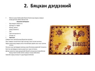 2. Бяцхан дэгдээхий
•

Монгол орны байгалийн баялаг болох хуш модны самрын
ясаар дагнаж хийсэн бүтээл юм.
Ашиглах материал:
·
Хуш модны самрын яс
·
Зүлгүүр 3-н төрөл
·
Фанер, хавтан
·
Цавуу /момент/
·
Лак
·
Грек эм хушганы яс
·
Алчуур, ус
•
Аргачлал
Самрын ясыг воктой усанд буцалгаж хатаана.
Ясыг самрын толгой хэсэг сүүл хэсгээр 2 хэсэг ялгаж ангилна.
Хүрээ чимэглэлд самрын ясны толгой буюу оройн хэсэг ясыг сонгож
ялгана.
Ялгасан ясаа зүлгүүрдэж хавтанд нааж болохоор ирмэгийг тэгшилнэ.
Бэлтгэж зүлгүүрдсэн хавтан дээр ясыг нааж тогтооно.
Дотор чимэглэл тахиа дэгдээхэйн биеийг эм хушганы ясаар бүтээж
бусад чимэглэлийг жижиг самрын ясаар хийж өгнө.
Хамгийн сүүлд лакаар 2-3 удаа будаж өнгөлнө.

 