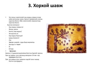 3. Хорхой шавж
•

Энэ ханын чимэглэлийг хуш модны самрын ясаар
хийж холтосоор чимэв. Сургалт хүмүүжлийн ажилд
хэрэглэж болно. Мөн чимэглэлийн зориулалтаар
хэрэглэж болно.
Ашиглах материал:
·
Хуш модны самрын яс
·
Фанер, хавтан
·
Холтос /хар модны/
·
Эм хушганы яс
·
Хар модны боргоцой
·
Цавуу /момент/
·
Лак
·
Зөөлөн чихрийн суурь буюу мерзивтрь
·
Зүлгүүр 3 н төрөл
·
Ус
·
Алчуур
•
Аргачлал:
Хавтанг 2-3 дамжлагаар өнгөлж бэлтгэнэ.Зургийг гаргана.
Грек эр самрын ясыг дисхинд хавчуулан 3-4 мм –ээр
хөрөөдөж бэлтгэнэ.
Грек эм самрын ясыг цэвэрлэн задгай талыг наахад
бэлтгэн зүлгүүрдэнэ.

 