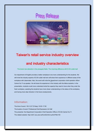Taiwan's retail service industry overview
and industry characteristics
The brand new attraction in the pineapple fields- The charming difference with E-DA outlet mall

Our department of English provides a better workplace to be more understanding for the students. We
will invite the industry experts of E-DA outlet mall who will share their experience in different areas of the
workplace with classmates. Also, the event will invite the department corporation chief operation officer
Caimei Hui Yi as speaker. He will share his experience in the industry with the fellow students. In the
presentation, students could more understand what the capacity they need to have when they enter the
fresh workplace, assisting the students have more closer understanding on the status of the workplace,
and having more clear direction in the future employments.

Information:
The time of event: 102.12.27 (Friday) 15:00~17:00
The location of event: Professional Oral Expression Art Hall
The presenter: the Department Corporation Chief Operation Officer of E-DA Caimei Hui Yi
The related website: http://c021.wzu.edu.tw/front/bin/form.phtml?Nbr=93

 