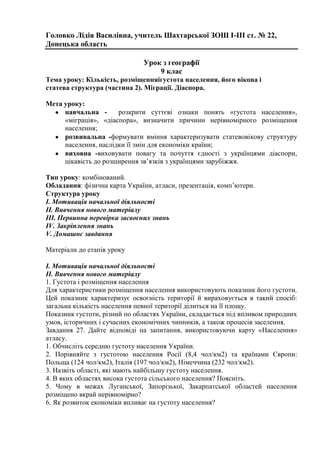 Головко Лідія Василівна, учитель Шахтарської ЗОШ І-ІІІ ст. № 22,
Донецька область
Урок з географії
9 клас
Тема уроку: Кількість, розміщенняігустота населення, його вікова і
статева структура (частина 2). Міграції. Діаспора.
Мета уроку:
навчальна розкрити суттєві ознаки понять «густота населення»,
«міграція», «діаспора», визначити причини нерівномірного розміщення
населення;
розвивальна -формувати вміння характеризувати статевовікову структуру
населення, наслідки її змін для економіки країни;
виховна -виховувати повагу та почуття єдності з українцями діаспори,
цікавість до розширення зв’язків з українцями зарубіжжя.
Тип уроку: комбінований.
Обладання: фізична карта України, атласи, презентація, комп’ютери.
Структура уроку
І. Мотивація начальної діяльності
ІІ. Вивчення нового матеріалу
ІІІ. Первинна перевірка засвоєних знань
IV. Закріплення знань
V. Домашнє завдання
Матеріали до етапів уроку
І. Мотивація начальної діяльності
ІІ. Вивчення нового матеріалу
1. Густота і розміщення населення
Для характеристики розміщення населення використовують показник його густоти.
Цей показник характеризує освоєність території й вираховується в такий спосіб:
загальна кількість населення певної території ділиться на її площу.
Показник густоти, різний по областях України, складається під впливом природних
умов, історичних і сучасних економічних чинників, а також процесів заселення.
Завдання 27. Дайте відповіді на запитання, використовуючи карту «Населення»
атласу.
1. Обчисліть середню густоту населення України.
2. Порівняйте з густотою населення Росії (8,4 чол/км2) та країнами Європи:
Польща (124 чол/км2), Італія (197 чол/км2), Німеччина (232 чол/км2).
3. Назвіть області, які мають найбільшу густоту населення.
4. В яких областях висока густота сільського населення? Поясніть.
5. Чому в межах Луганської, Запорізької, Закарпатської областей населення
розміщено вкрай нерівномірно?
6. Як розвиток економіки впливає на густоту населення?

 