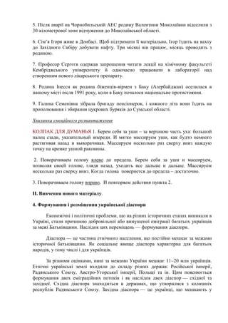 5. Після аварії на Чорнобильській АЕС родину Валентини Миколаївни відселили з
30-кілометрової зони відчуження до Миколаївської області.
6. Сім’я Ігоря живе в Донбасі. Щоб підтримати її матеріально, Ігор їздить на вахту
до Західного Сибіру добувати нафту. Три місяці він працює, місяць проводить з
родиною.
7. Професор Сергєєв одержав запрошення читати лекції на хімічному факультеті
Кембріджського університету й одночасно працювати в лабораторії над
створенням нового лікарського препарату.
8. Родина Інесси як родина біженців-вірмен з Баку (Азербайджан) оселилася в
нашому місті після 1991 року, коли в Баку почалося національне протистояння.
9. Галина Семенівна зібрала бригаду пенсіонерок, і кожного літа вони їздять на
прополювання і збирання цукрових буряків до Сумської області.
Хвилинка емоційного розвантаження
КОЛПАК ДЛЯ ДУМАНЬЯ 1. Берем себя за уши – за верхнюю часть уха: большой
палец сзади, указательный впереди. И мягко массируем уши, как будто немного
растягивая назад и выворачивая. Массируем несколько раз сверху вниз каждую
точку на кромке ушной раковины.
2. Поворачиваем голову влево до предела. Берем себя за уши и массируем,
позволяя своей голове, глядя назад, уходить все дальше и дальше. Массируем
несколько раз сверху вниз. Когда голова повернется до предела – достаточно.
3. Поворачиваем голову вправо. И повторяем действия пункта 2.
ІІ. Вивчення нового матеріалу.
4. Формування і розміщення української діаспори
Економічні і політичні проблеми, що на різних історичних етапах виникали в
Україні, стали причиною добровільної або вимушеної еміграції багатьох українців
за межі Батьківщини. Наслідок цих переміщень — формування діаспори.
Діаспора — це частина етнічного населення, що постійно мешкає за межами
історичної батьківщини. Як соціальне явище діаспора характерна для багатьох
народів, у тому числі і для українців.
За різними оцінками, нині за межами України мешкає 11–20 млн українців.
Етнічні українські землі входили до складу різних держав: Російської імперії,
Радянського Союзу, Австро-Угорської імперії, Польщі та ін. Цим пояснюється
формування двох еміграційних потоків і як наслідок двох діаспор — східної та
західної. Східна діаспора знаходиться в державах, що утворилися з колишніх
республік Радянського Союзу. Західна діаспора — це українці, що мешкають у

 