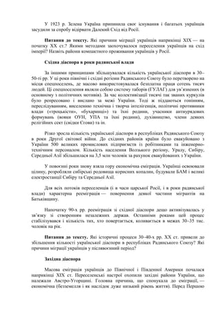 У 1923 р. Зелена Україна припинила своє існування і багатьох українців
засудили за спробу відірвати Далекий Схід від Росії.
Питання до тексту. Які причини міграції українців наприкінці ХІХ — на
початку XX ст.? Якими методами заохочувалося переселення українців на схід
імперії? Назвіть райони компактного проживання українців у Росії.
Східна діаспора в роки радянської влади
За іншими принципами збільшувалася кількість української діаспори в 30–
50-ті рр. У ці роки північні і східні регіони Радянського Союзу було перетворено на
місця спецпоселень, де масово використовувалася безплатна праця сотень тисяч
людей. Ці спецпоселення являли собою систему таборів (ГУЛАГ) для ув’язнених (в
основному з політичних мотивів). За час колективізації тисячі так званих куркулів
було репресовано і вислано за межі України. Тоді ж піддаються гонінням,
переслідуванням, виселенню технічна і творча інтелігенція, політичні противники
влади («троцькісти», «бухаринці») та їхні родини, учасники антиурядових
формувань (вояки ОУН, УПА та їхні родини), духівництво, члени деяких
релігійних сект (свідки Єгови) та ін.
Різко зросла кількість української діаспори в республіках Радянського Союзу
в роки Другої світової війни. До східних районів країни було евакуйовано з
України 500 великих промислових підприємств із робітниками та інженернотехнічним персоналом. Кількість населення Волзького регіону, Уралу, Сибіру,
Середньої Азії збільшилася на 3,5 млн чоловік за рахунок евакуйованих з України.
У повоєнні роки знову взяла гору економічна еміграція. Українці освоювали
цілину, розробляли сибірські родовища корисних копалин, будували БАМ і великі
електростанції Сибіру та Середньої Азії.
Для всіх потоків переселенців (і в часи царської Росії, і в роки радянської
влади) характерна рееміграція — повернення деякої частини мігрантів на
Батьківщину.
Напочатку 90-х рр. рееміграція зі східної діаспори дещо активізувалась у
зв’язку зі створенням незалежних держав. Останніми роками цей процес
стабілізувався і кількість тих, хто повертається, коливається в межах 30–35 тис.
чоловік на рік.
Питання до тексту. Які історичні процеси 30–40-х рр. XX ст. привели до
збільшення кількості української діаспори в республіках Радянського Союзу? Які
причини міграції українців у післявоєнний період?
Західна діаспора
Масова еміграція українців до Північної і Південної Америки почалася
наприкінці XIX ст. Переселенські настрої охопили західні райони України, що
належали Австро-Угорщині. Головна причина, що спонукала до еміграції, —
економічна (безземелля і як наслідок дуже низький рівень життя). Перед Першою

 