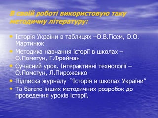 В своїй роботі використовую таку
методичну літературу:

• Історія України в таблицях –О.В.Гісем, О.О.
•

•
•
•

Мартинюк
Методика навчання історії в школах –
О.Пометун, Г.Фрейман
Сучасний урок. Інтерактивні технології –
О.Пометун, Л.Пироженко
Підписка журналу “Історія в школах України”
Та багато інших методичних розробок до
проведення уроків історії.

 
