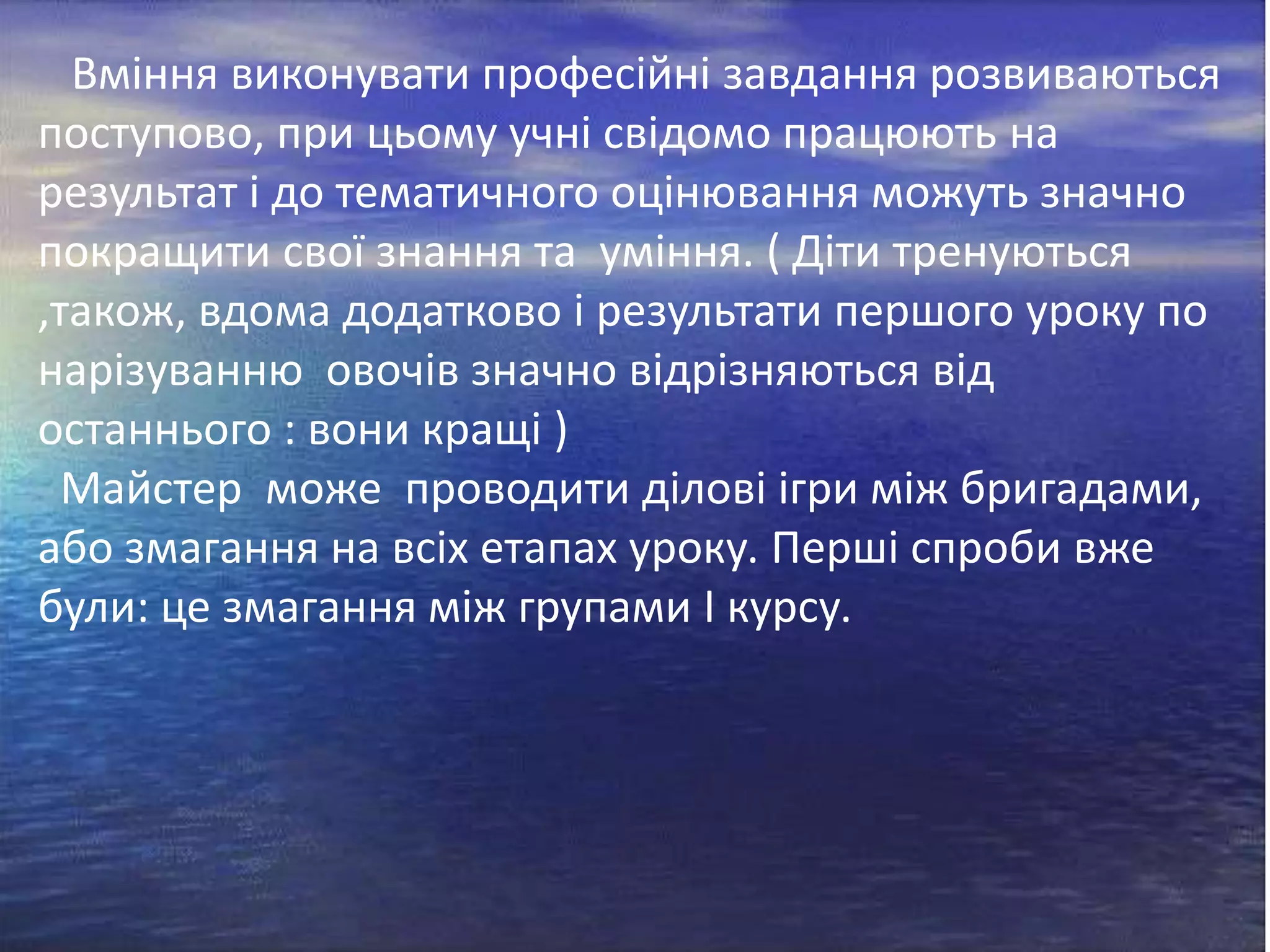 Вміння виконувати професійні завдання розвиваються
поступово, при цьому учні свідомо працюють на
результат і до тематичного оцінювання можуть значно
покращити свої знання та уміння. ( Діти тренуються
,також, вдома додатково і результати першого уроку по
нарізуванню овочів значно відрізняються від
останнього : вони кращі )
Майстер може проводити ділові ігри між бригадами,
або змагання на всіх етапах уроку. Перші спроби вже
були: це змагання між групами І курсу.

 