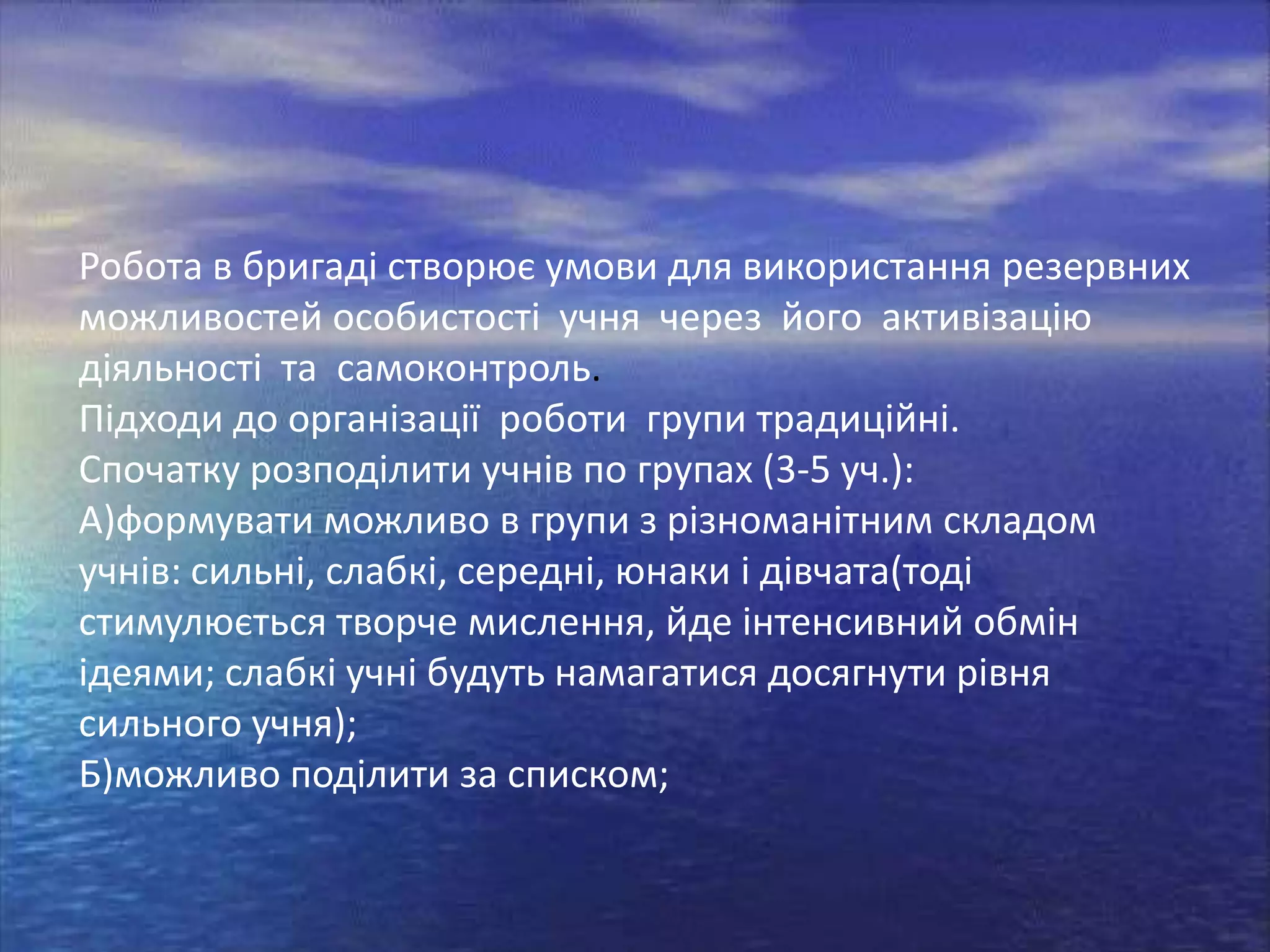 Робота в бригаді створює умови для використання резервних
можливостей особистості учня через його активізацію
діяльності та самоконтроль.
Підходи до організації роботи групи традиційні.
Спочатку розподілити учнів по групах (3-5 уч.):
А)формувати можливо в групи з різноманітним складом
учнів: сильні, слабкі, середні, юнаки і дівчата(тоді
стимулюється творче мислення, йде інтенсивний обмін
ідеями; слабкі учні будуть намагатися досягнути рівня
сильного учня);
Б)можливо поділити за списком;

 