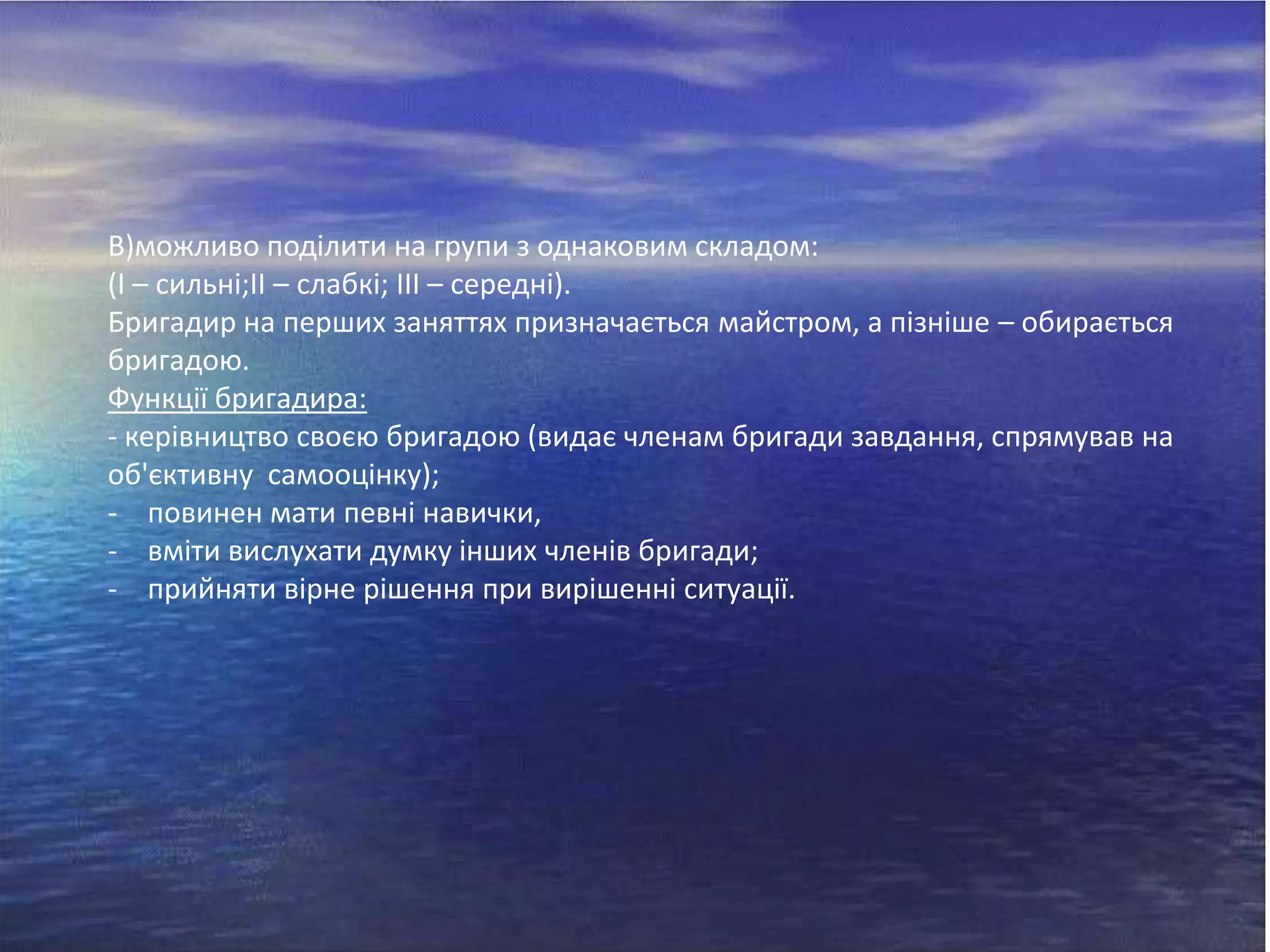 В)можливо поділити на групи з однаковим складом:
(І – сильні;ІІ – слабкі; ІІІ – середні).
Бригадир на перших заняттях призначається майстром, а пізніше – обирається
бригадою.
Функції бригадира:
- керівництво своєю бригадою (видає членам бригади завдання, спрямував на
об'єктивну самооцінку);
- повинен мати певні навички,
- вміти вислухати думку інших членів бригади;
- прийняти вірне рішення при вирішенні ситуації.

 