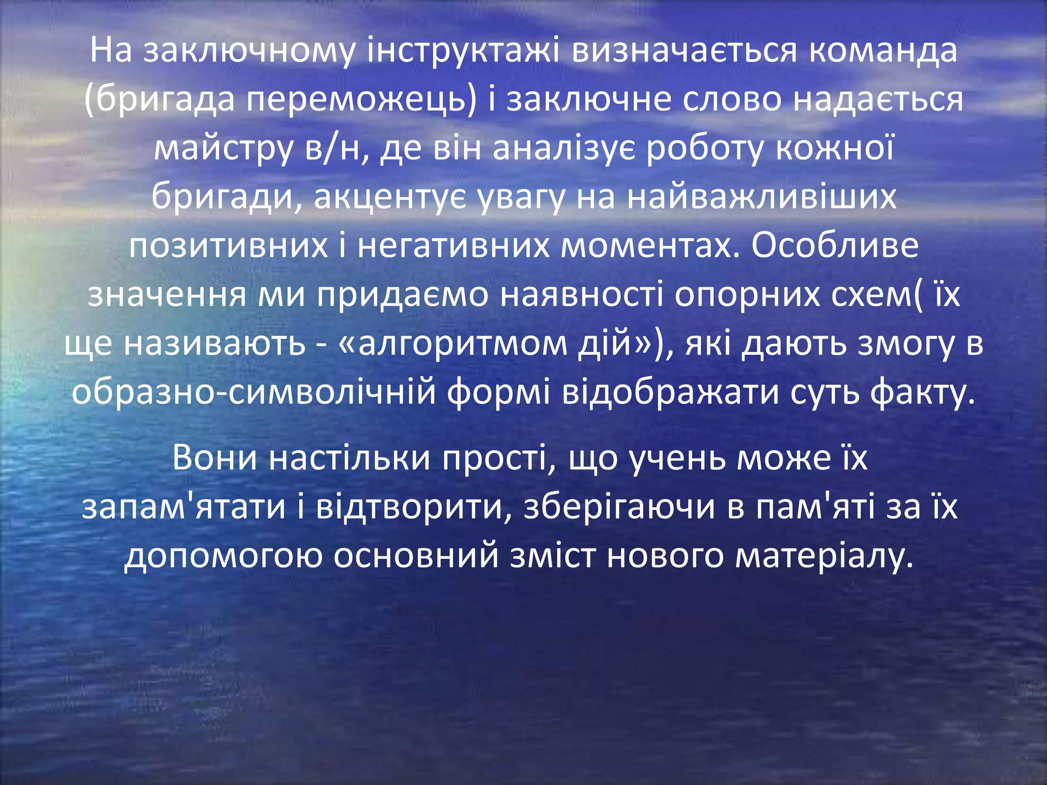 На заключному інструктажі визначається команда
(бригада переможець) і заключне слово надається
майстру в/н, де він аналізує роботу кожної
бригади, акцентує увагу на найважливіших
позитивних і негативних моментах. Особливе
значення ми придаємо наявності опорних схем( їх
ще називають - «алгоритмом дій»), які дають змогу в
образно-символічній формі відображати суть факту.
Вони настільки прості, що учень може їх
запам'ятати і відтворити, зберігаючи в пам'яті за їх
допомогою основний зміст нового матеріалу.

 
