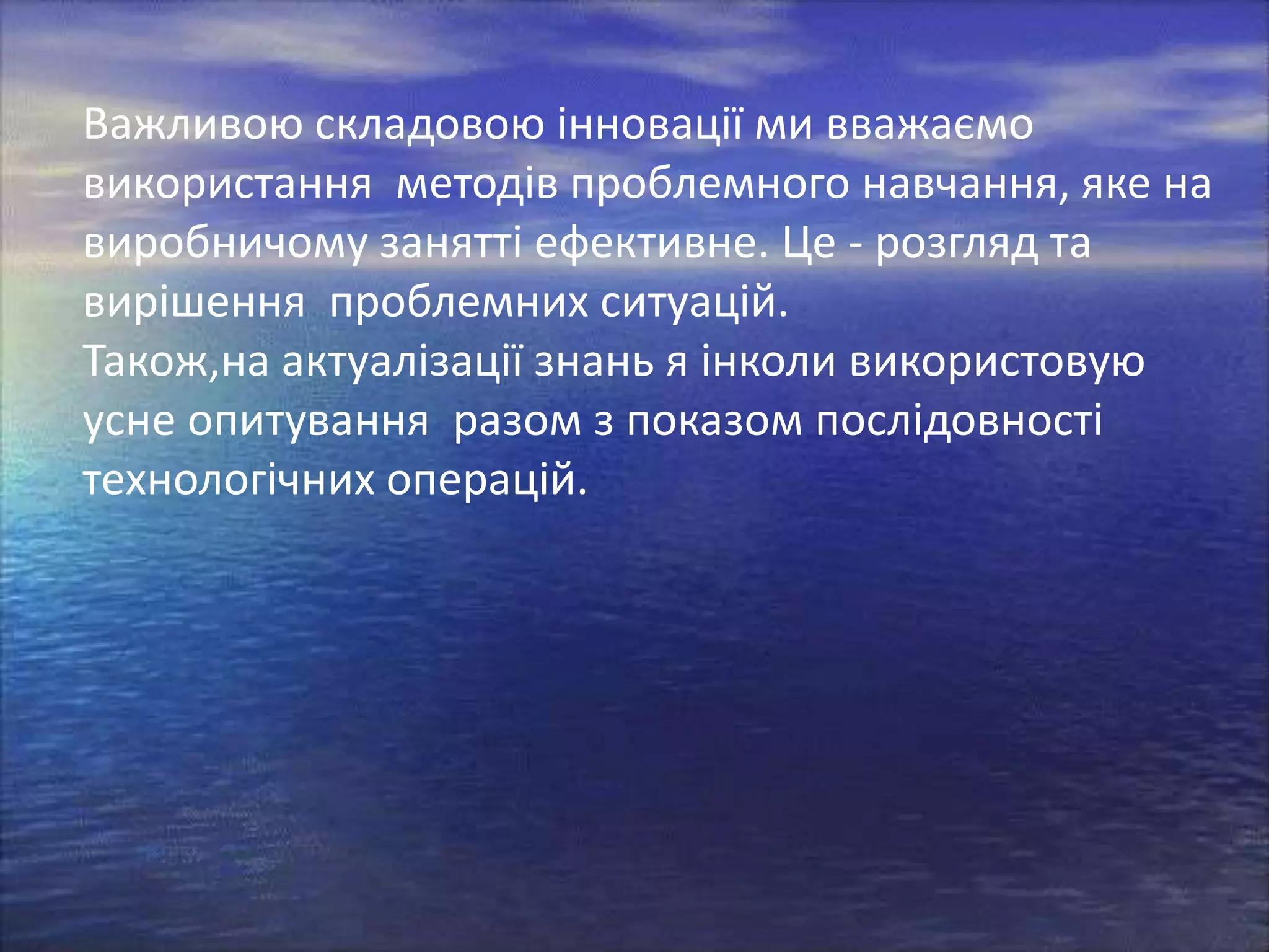 Важливою складовою інновації ми вважаємо
використання методів проблемного навчання, яке на
виробничому занятті ефективне. Це - розгляд та
вирішення проблемних ситуацій.
Також,на актуалізації знань я інколи використовую
усне опитування разом з показом послідовності
технологічних операцій.

 