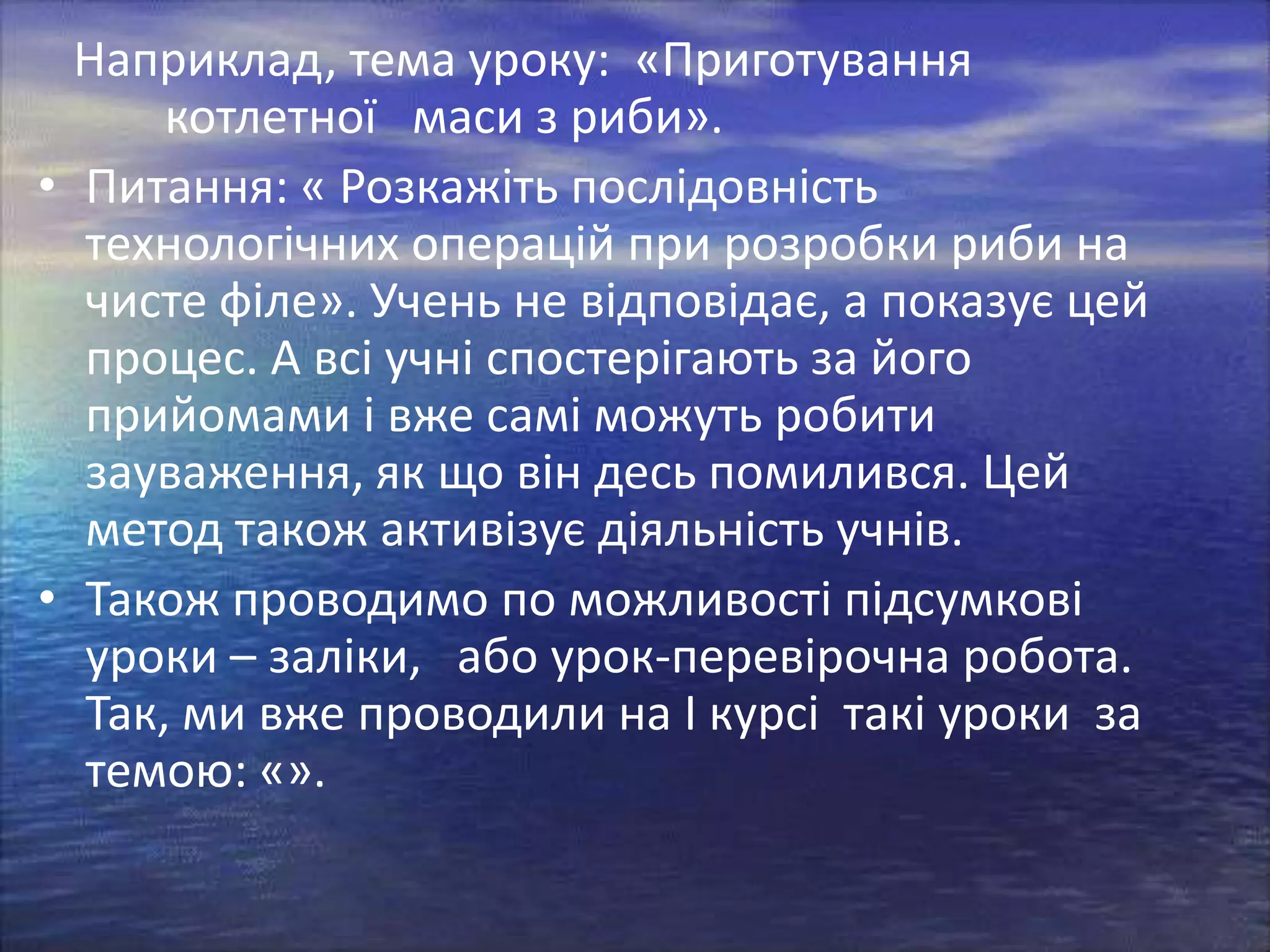 Наприклад, тема уроку: «Приготування
котлетної маси з риби».
• Питання: « Розкажіть послідовність
технологічних операцій при розробки риби на
чисте філе». Учень не відповідає, а показує цей
процес. А всі учні спостерігають за його
прийомами і вже самі можуть робити
зауваження, як що він десь помилився. Цей
метод також активізує діяльність учнів.
• Також проводимо по можливості підсумкові
уроки – заліки, або урок-перевірочна робота.
Так, ми вже проводили на І курсі такі уроки за
темою: «».

 