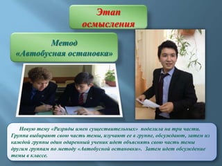 Этап
осмысления
Метод
«Автобусная остановка»

Новую тему «Разряды имен существительных» поделила на три части.
Группа выбирают свою часть темы, изучают ее в группе, обсуждают, затем из
каждой группы один одаренный ученик идет объяснять свою часть темы
другим группам по методу «Автобусной остановки». Затем идет обсуждение
темы в классе.

 