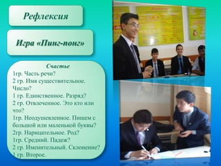 Рефлексия
Игра «Пинг-понг»
Счастье
1гр. Часть речи?
2 гр. Имя существительное.
Число?
1 гр. Единственное. Разряд?
2 гр. Отвлеченное. Это кто или
что?
1гр. Неодушевленное. Пишем с
большой или маленькой буквы?
2гр. Нарицательное. Род?
1гр. Средний. Падеж?
2 гр. Именительный. Склонение?
1 гр. Второе.

 