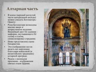 Алтарная часть
•

•

•
•

•

В конхе (верхней вогнутой
части центральной апсиды)
можно увидеть БогоматерьОранту.
Руки Богоматери вознесены
высоко вверх в
непрестанном молении.
Вишнѐвый цвет Еѐ одеяния мафория, окутывающего Еѐ
голову и плечи,
символизировал страдание.
Ниже представлена сцена
Евхаристии.
Эти изображения могли
видеть все верующие
благодаря невысокой (в
византийских традициях)
алтарной преграде.
Рядом с оконными
проемами - изображения
святых отцов Церкви.

 