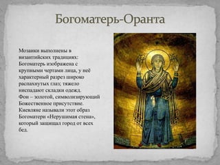 Мозаики выполнены в
византийских традициях:
Богоматерь изображена с
крупными чертами лица, у неѐ
характерный разрез широко
распахнутых глаз; тяжело
ниспадают складки одежд.
Фон – золотой, символизирующий
Божественное присутствие.
Киевляне называли этот образ
Богоматери «Нерушимая стена»,
который защищал город от всех
бед.

 
