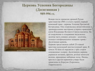 Церковь Успения Богородицы
(Десятинная )
989-996 гг.
Вскоре после принятия древней Русью
христианства (988 г.) стали строить первый
каменный храм - церковь Успения Пресвятой
Богородицы. Она сооружалась византийскими и
древнерусскими мастерами в период правления
князя Владимира Великого Святославовича. На
еѐ сооружение и содержание выделялась
десятая часть княжих доходов – десятина,
отсюда и неофициальное название храма Десятинная церковь.
Церковь представляла собой 25-главый
крестово-купольный шестистолпный храм. В
начале ХI века еѐ окружили с трѐх сторон
пониженные галереи. Десятинную церковь
украшали мозаики, фрески, резные капители
колонн, мраморные наборные полы. Иконы,
кресты и другая церковная утварь были
привезены из Корсуня (Херсонеса
Таврического).

 