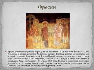 

Фрески, посвященные раннему периоду жизни Богородицы и Ее родителям Иоакиму и Анне,
размещены в апсиде дьяконника Софийского собора. Подобные сюжеты не характерны для
алтарной стенописи. Возможно, князь Ярослав Мудрый, заказчик росписи, хотел этим оставить
память о своей матери Анне Корсунской, умершей в 1011 году, и о своей жене Ирине, в
монашестве Анне, скончавшейся 10 февраля 1050 года. Росписи в дьяконнике значительно
отличаются от остальных фресок храма своими преувеличенными пропорциями фигур.
Очевидно, они относятся к последнему периоду росписи храма.

 