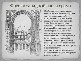 Особый интерес представляет
фреска, расположенная на уровне
хор (где во время службы
находился князь и его семья) в
западной части главного нефа.
Здесь была написана семья
заказчика Софийского собора Ярослава I Владимировича. В
своем первоначальном виде в
росписи были представлены
восседающий на троне Христос, к
которому справа подходил с
моделью храма в руках великий
князь Ярослав и его старший сын,
а слева — великая княгиня Ирина
и ее старшая дочь.
Фреска сохранилась частично —
на схеме можно видеть ее научную
реконструкцию.

 
